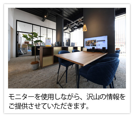 モニターを使用しながら、沢山の情報をご提供させていただきます。