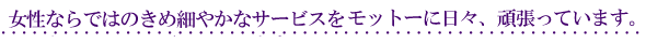 女性ならではのきめ細やかなサービスをモットーに日々、頑張っています。