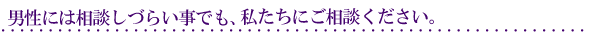 男性には相談しづらい事でも、ぜひ私たちにご相談ください。