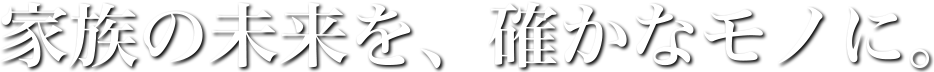 家族の未来を、確かなモノに。